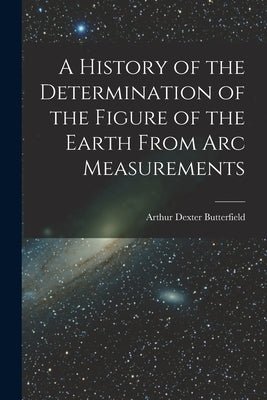 A History of the Determination of the Figure of the Earth From Arc Measurements by Butterfield, Arthur Dexter
