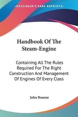 Handbook of the Steam-Engine: Containing All the Rules Required for the Right Construction and Management of Engines of Every Class by Bourne, John
