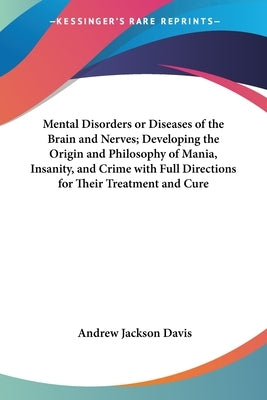 Mental Disorders or Diseases of the Brain and Nerves; Developing the Origin and Philosophy of Mania, Insanity, and Crime with Full Directions for Thei by Davis, Andrew Jackson