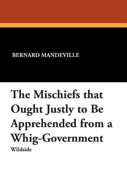 The Mischiefs That Ought Justly to Be Apprehended from a Whig-Government by Mandeville, Bernard