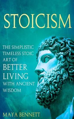 Stoicism: The Simplistic Timeless Stoic Art of Better Living with Ancient Wisdom by Bennett, Maya
