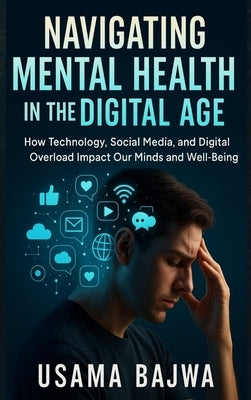 Navigating Mental Health in the Digital Age: How Technology, Social Media, and Digital Overload Impact Our Minds and Well-Being by Bajwa, Usama