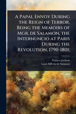 A Papal Envoy During the Reign of Terror, Being the Memoirs of Mgr. de Salamon, the Internuncio at Paris During the Revolution, 1790-1801; by Jackson, Frances