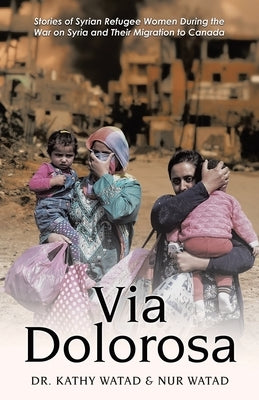 Via Dolorosa: Stories of Syrian Refugee Women During the War on Syria and Their Migration to Canada by Watad, Kathy