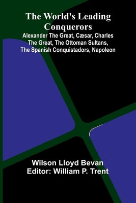 The World'S Leading Conquerors: Alexander The Great, C sar, Charles The Great, The Ottoman Sultans, The Spanish Conquistadors, Napoleon by Lloyd Bevan, Wilson