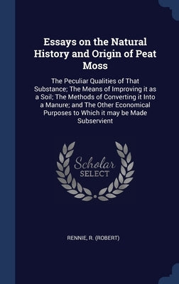 Essays on the Natural History and Origin of Peat Moss: The Peculiar Qualities of That Substance; The Means of Improving it as a Soil; The Methods of C by (Robert), Rennie R.
