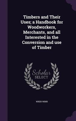 Timbers and Their Uses; a Handbook for Woodworkers, Merchants, and all Interested in the Conversion and use of Timber by Winn, Wren