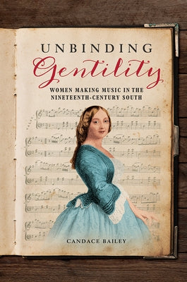 Unbinding Gentility: Women Making Music in the Nineteenth-Century South by Bailey, Candace