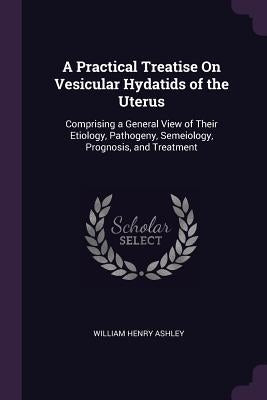 A Practical Treatise On Vesicular Hydatids of the Uterus: Comprising a General View of Their Etiology, Pathogeny, Semeiology, Prognosis, and Treatment by Ashley, William Henry