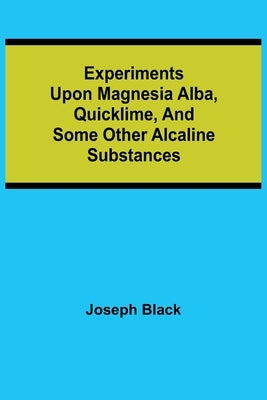 Experiments upon magnesia alba, Quicklime, and some other Alcaline Substances by Black, Joseph
