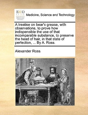 A treatise on bear's grease, with observations, to prove how indispensible the use of that incomparable substance, to preserve the head of hair, in th by Ross, Alexander