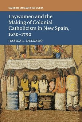 Laywomen and the Making of Colonial Catholicism in New Spain, 1630-1790 by Delgado, Jessica L.