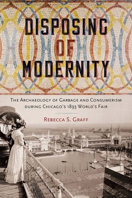 Disposing of Modernity: The Archaeology of Garbage and Consumerism During Chicago's 1893 World's Fair by Graff, Rebecca S.