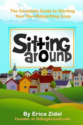 SittingAround: The Complete Guide to Starting Your Own Babysitting Coop by Zidel, Erica
