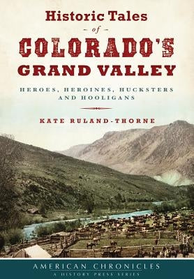 Historic Tales of Colorado's Grand Valley: Heroes, Heroines, Hucksters and Hooligans by Ruland-Thorne, Kate