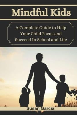 Mindful Kids: A Complete Guide to Help Your Child Focus and Succeed In School and Life by Garcia, Susan