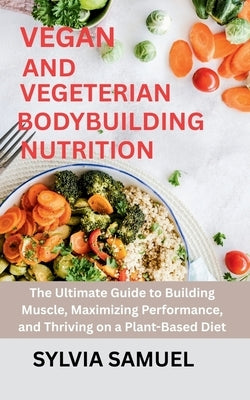 Vegan and Vegeterian Bodybuilding Nutrition: The Ultimate Guide to Building Muscle, Maximizing Performance, and Thriving on a Plant-Based Diet by Samuel, Sylvia
