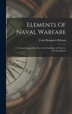 Elements Of Naval Warfare: A Treatise Prepared For Use As A Text-book At The U.s. Naval Academy by Brittain, Carlo Bonaparte