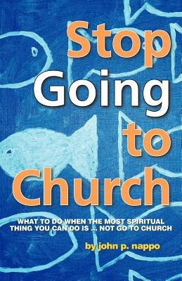Stop Going to Church: What to Do When the Most Spiritual Thing You Can Do Is ... Not Go to Church by Nappo, John P.