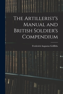 The Artillerist's Manual and British Soldier's Compendium by Griffiths, Frederick Augustus D. 1869
