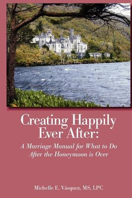 Creating Happily Ever After: A Marriage Manual for What to Do After the Honeymoon is Over by Vasquez, Lpc Michelle E.