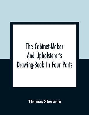 The Cabinet-Maker And Upholsterer'S Drawing-Book In Four Parts by Sheraton, Thomas