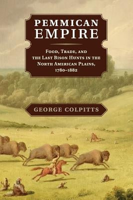Pemmican Empire: Food, Trade, and the Last Bison Hunts in the North American Plains, 1780-1882 by Colpitts, George