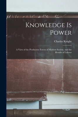 Knowledge is Power: A View of the Productive Forces of Modern Society, and the Results of Labour by Knight, Charles
