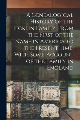 A Genealogical History of the Ficklin Family, From the First of the Name in America to the Present Time, With Some Account of the Family in England by Anonymous