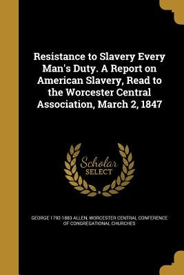 Resistance to Slavery Every Man's Duty. A Report on American Slavery, Read to the Worcester Central Association, March 2, 1847 by Allen, George 1792-1883
