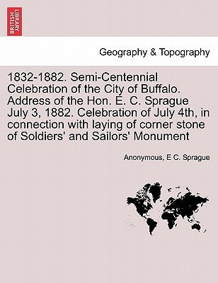 1832-1882. Semi-Centennial Celebration of the City of Buffalo. Address of the Hon. E. C. Sprague July 3, 1882. Celebration of July 4th, in Connection by Anonymous