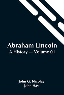 Abraham Lincoln: A History - Volume 01 by G. Nicolay and John Hay, John