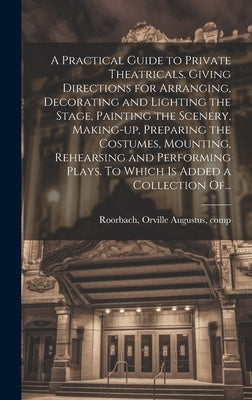 A Practical Guide to Private Theatricals. Giving Directions for Arranging, Decorating and Lighting the Stage, Painting the Scenery, Making-up, Prepari by Roorbach, Orville Augustus 1833-1893