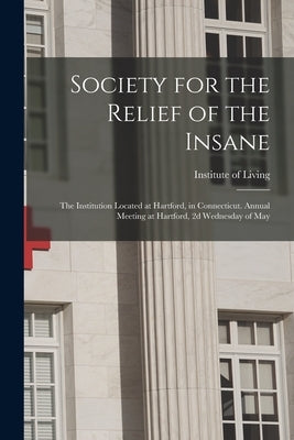 Society for the Relief of the Insane: the Institution Located at Hartford, in Connecticut. Annual Meeting at Hartford, 2d Wednesday of May by Institute of Living