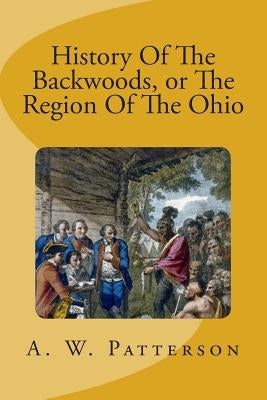 History Of The Backwoods, or The Region Of The Ohio by Patterson, A. W.