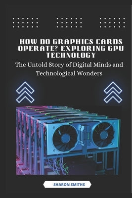 How Do Graphics Cards Operate? Exploring GPU Technology: The Untold Story of Digital Minds and Technological Wonders by Smiths, Sharon