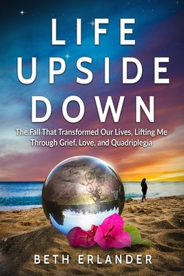 Life Upside Down: The Fall That Transformed Our Lives, Lifting Me Through Grief, Love and Quadriplegia by Erlander, Beth