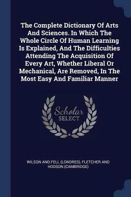 The Complete Dictionary Of Arts And Sciences. In Which The Whole Circle Of Human Learning Is Explained, And The Difficulties Attending The Acquisition by Wilson and Fell (Londres)