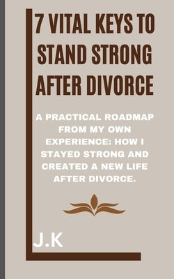 7 Vital Keys to Stand Strong after Divorce: A Practical Roadmap from My Own Experience: How I Stayed Strong and Created a New Life After Divorce. by K, J.