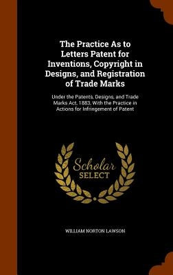 The Practice As to Letters Patent for Inventions, Copyright in Designs, and Registration of Trade Marks: Under the Patents, Designs, and Trade Marks A by Lawson, William Norton