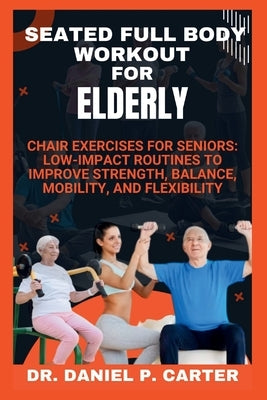 Seated Full Body Workout for Elderly: Chair Exercises for Seniors: Low-Impact Routines to Improve Strength, Balance, Mobility, and Flexibility by Carter P., Daniel