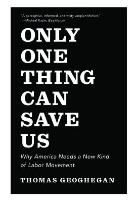 Only One Thing Can Save Us: Why America Needs a New Kind of Labor Movement by Geoghegan, Thomas