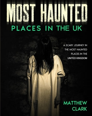Most Haunted Places in the UK: True Ghost Stories. A Scary Journey in the Most Haunted Places in the United Kingdom by Clark, Matthew