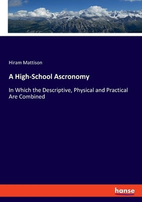 A High-School Ascronomy: In Which the Descriptive, Physical and Practical Are Combined by Mattison, Hiram