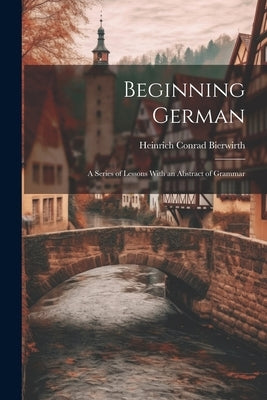 Beginning German: A Series of Lessons With an Abstract of Grammar by Bierwirth, Heinrich Conrad