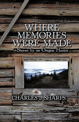 Where Memories Were Made: Stories by an Oregon Hunter by Charles J. Sharps, J. Sharps