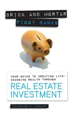 Brick and Mortar Piggy Banks: Your Guide to Creating Life Changing Wealth Through Real Estate Investment by Dunlap, Nicholas a.