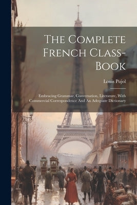 The Complete French Class-book: Embracing Grammar, Conversation, Literature, With Commercial Correspondence And An Adequate Dictionary by Pujol, Louis