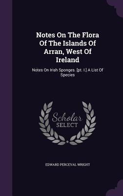 Notes On The Flora Of The Islands Of Arran, West Of Ireland: Notes On Irish Sponges. [pt. I.] A List Of Species by Wright, Edward Perceval