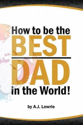 How to be the Best Dad in the World: Tips to create a fulfilling relationship with your children. by Lowrie, A. J.